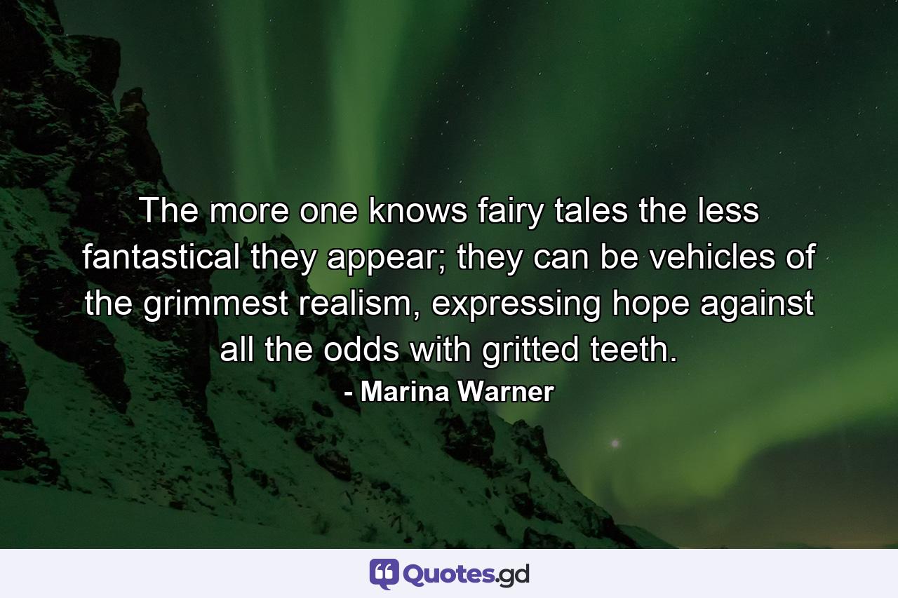 The more one knows fairy tales the less fantastical they appear; they can be vehicles of the grimmest realism, expressing hope against all the odds with gritted teeth. - Quote by Marina Warner