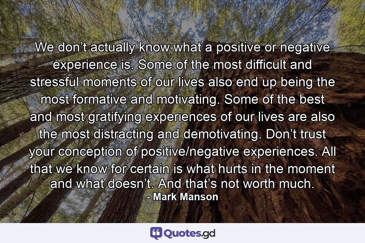 We don’t actually know what a positive or negative experience is. Some of the most difficult and stressful moments of our lives also end up being the most formative and motivating. Some of the best and most gratifying experiences of our lives are also the most distracting and demotivating. Don’t trust your conception of positive/negative experiences. All that we know for certain is what hurts in the moment and what doesn’t. And that’s not worth much. - Quote by Mark Manson