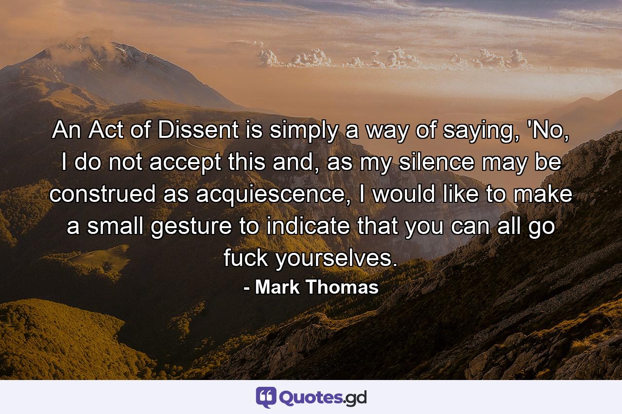 An Act of Dissent is simply a way of saying, 'No, I do not accept this and, as my silence may be construed as acquiescence, I would like to make a small gesture to indicate that you can all go fuck yourselves. - Quote by Mark Thomas