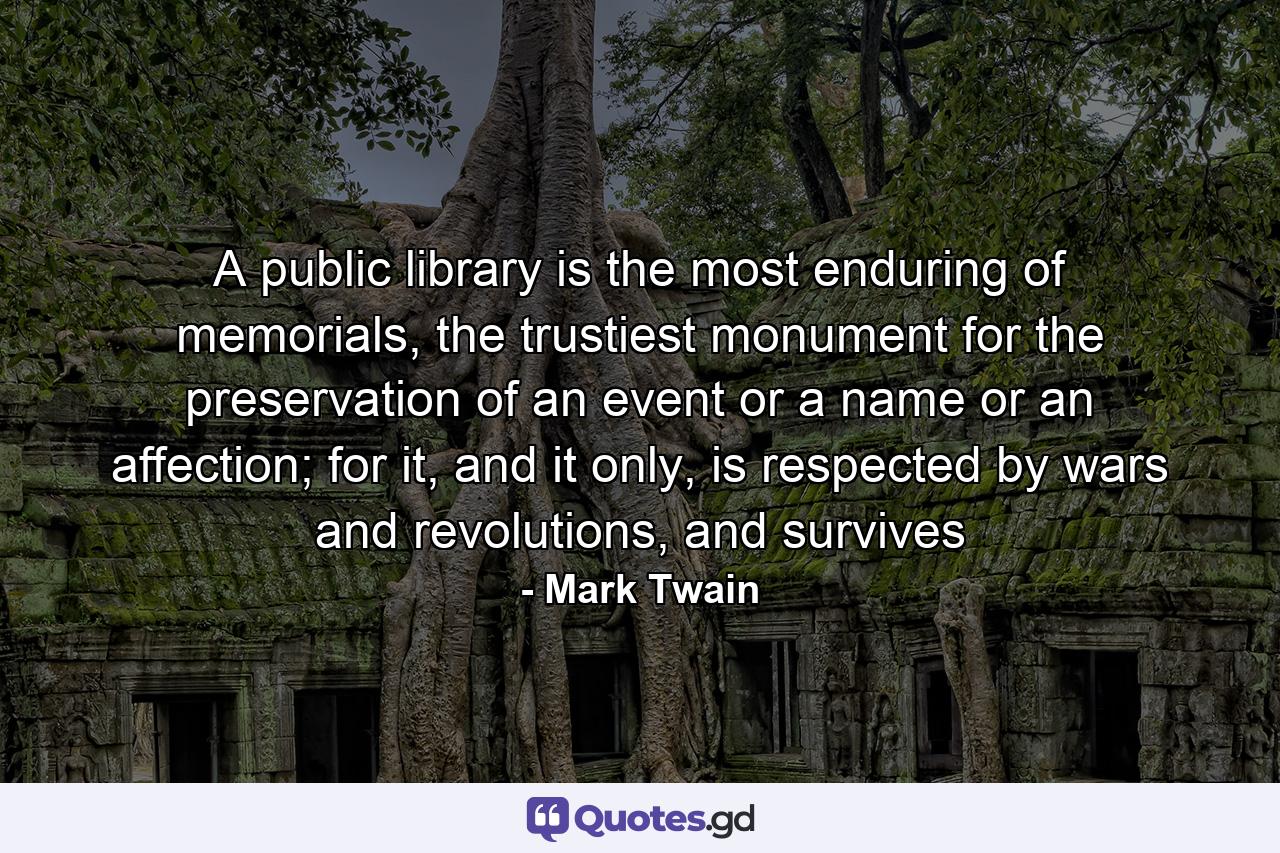 A public library is the most enduring of memorials, the trustiest monument for the preservation of an event or a name or an affection; for it, and it only, is respected by wars and revolutions, and survives - Quote by Mark Twain