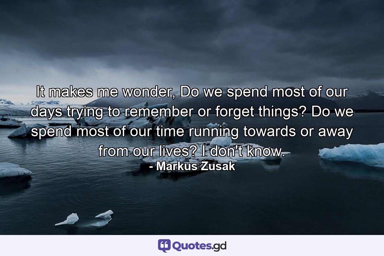 It makes me wonder, Do we spend most of our days trying to remember or forget things? Do we spend most of our time running towards or away from our lives? I don't know. - Quote by Markus Zusak