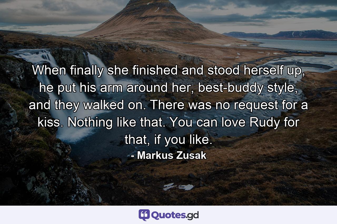 When finally she finished and stood herself up, he put his arm around her, best-buddy style, and they walked on. There was no request for a kiss. Nothing like that. You can love Rudy for that, if you like. - Quote by Markus Zusak