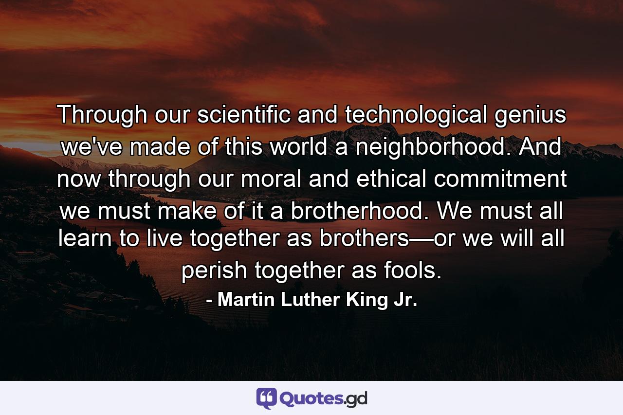 Through our scientific and technological genius we've made of this world a neighborhood. And now through our moral and ethical commitment we must make of it a brotherhood. We must all learn to live together as brothers—or we will all perish together as fools. - Quote by Martin Luther King Jr.