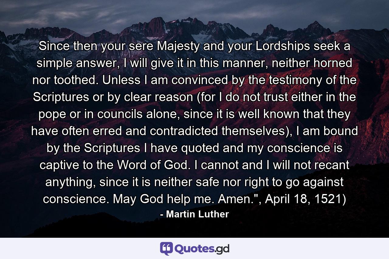 Since then your sere Majesty and your Lordships seek a simple answer, I will give it in this manner, neither horned nor toothed. Unless I am convinced by the testimony of the Scriptures or by clear reason (for I do not trust either in the pope or in councils alone, since it is well known that they have often erred and contradicted themselves), I am bound by the Scriptures I have quoted and my conscience is captive to the Word of God. I cannot and I will not recant anything, since it is neither safe nor right to go against conscience. May God help me. Amen.