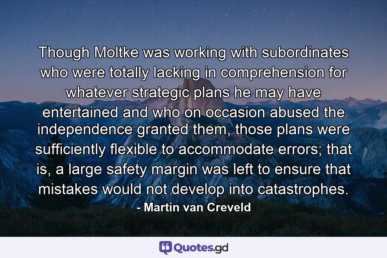 Though Moltke was working with subordinates who were totally lacking in comprehension for whatever strategic plans he may have entertained and who on occasion abused the independence granted them, those plans were sufficiently flexible to accommodate errors; that is, a large safety margin was left to ensure that mistakes would not develop into catastrophes. - Quote by Martin van Creveld