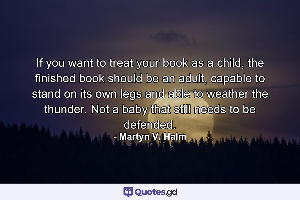 If you want to treat your book as a child, the finished book should be an adult, capable to stand on its own legs and able to weather the thunder. Not a baby that still needs to be defended. - Quote by Martyn V. Halm