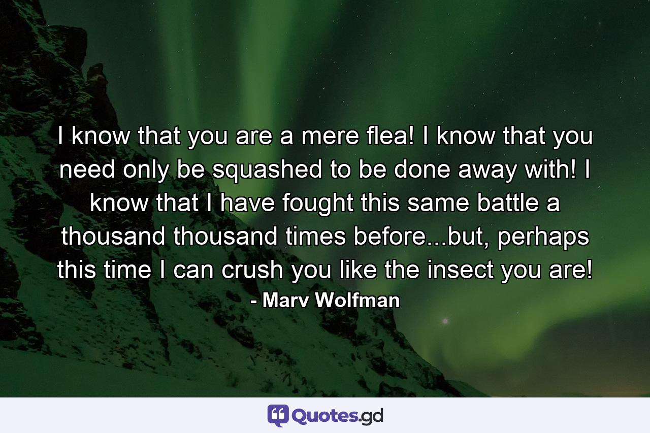 I know that you are a mere flea! I know that you need only be squashed to be done away with! I know that I have fought this same battle a thousand thousand times before...but, perhaps this time I can crush you like the insect you are! - Quote by Marv Wolfman