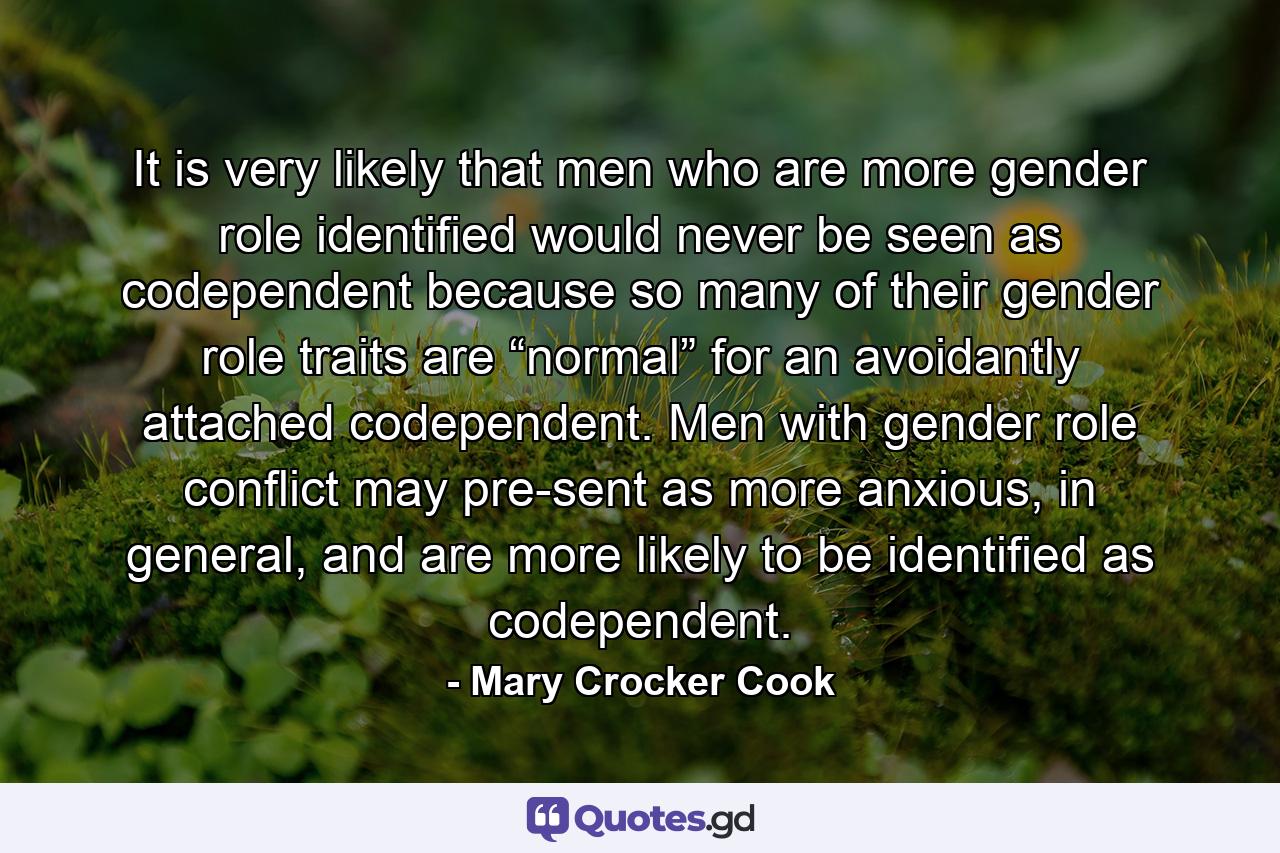 It is very likely that men who are more gender role identified would never be seen as codependent because so many of their gender role traits are “normal” for an avoidantly attached codependent. Men with gender role conflict may pre-sent as more anxious, in general, and are more likely to be identified as codependent. - Quote by Mary Crocker Cook