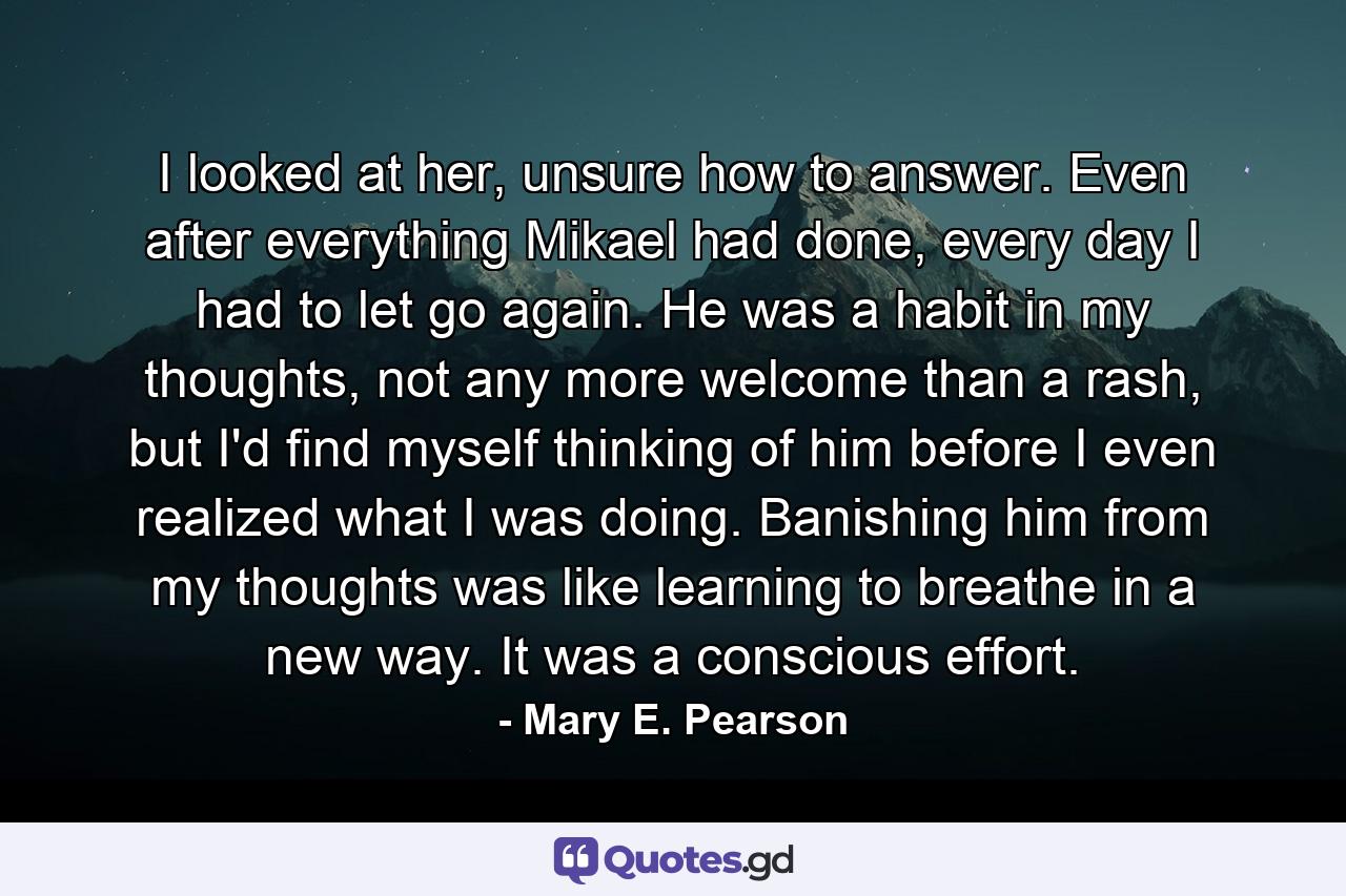 I looked at her, unsure how to answer. Even after everything Mikael had done, every day I had to let go again. He was a habit in my thoughts, not any more welcome than a rash, but I'd find myself thinking of him before I even realized what I was doing. Banishing him from my thoughts was like learning to breathe in a new way. It was a conscious effort. - Quote by Mary E. Pearson