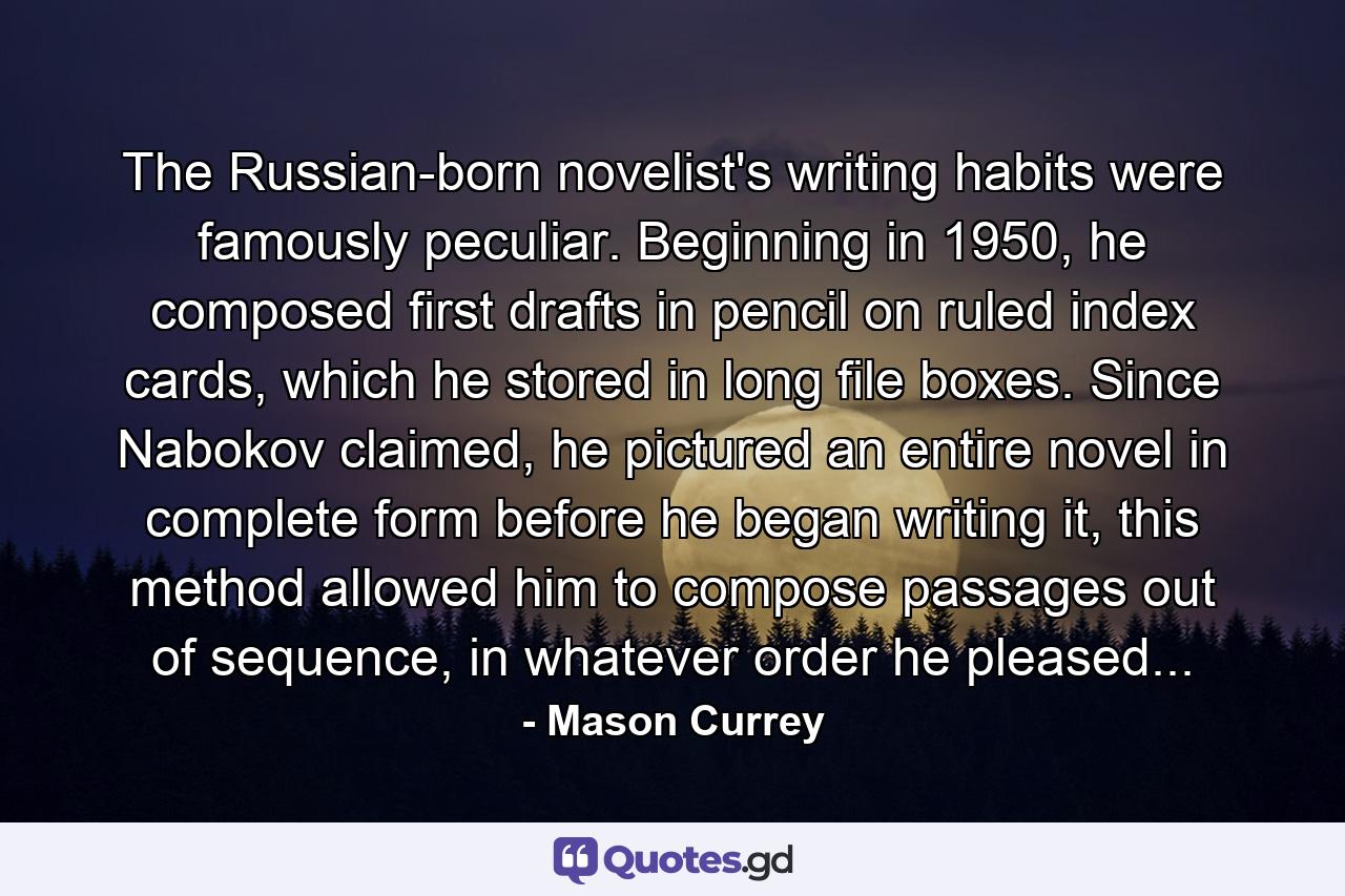 The Russian-born novelist's writing habits were famously peculiar. Beginning in 1950, he composed first drafts in pencil on ruled index cards, which he stored in long file boxes. Since Nabokov claimed, he pictured an entire novel in complete form before he began writing it, this method allowed him to compose passages out of sequence, in whatever order he pleased... - Quote by Mason Currey