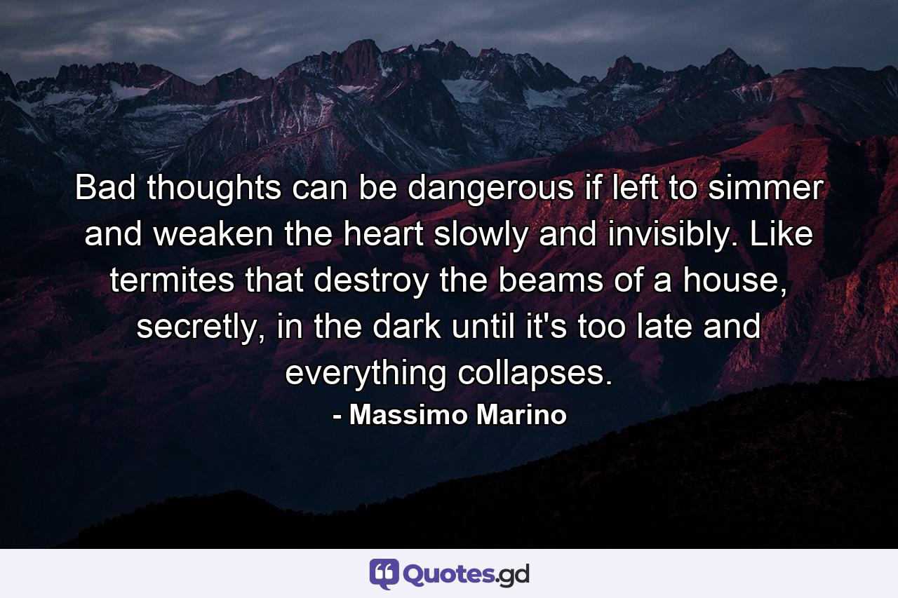 Bad thoughts can be dangerous if left to simmer and weaken the heart slowly and invisibly. Like termites that destroy the beams of a house, secretly, in the dark until it's too late and everything collapses. - Quote by Massimo Marino