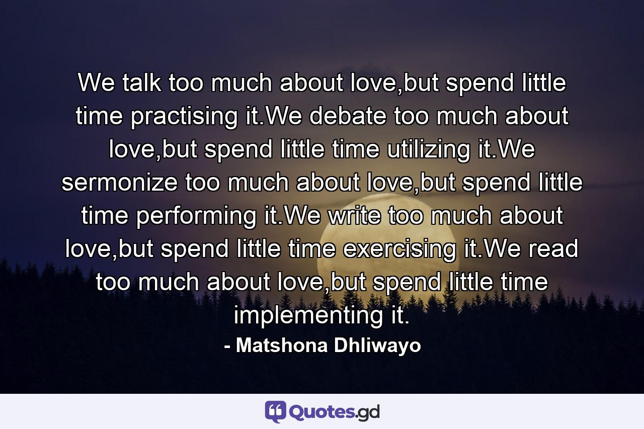 We talk too much about love,but spend little time practising it.We debate too much about love,but spend little time utilizing it.We sermonize too much about love,but spend little time performing it.We write too much about love,but spend little time exercising it.We read too much about love,but spend little time implementing it. - Quote by Matshona Dhliwayo