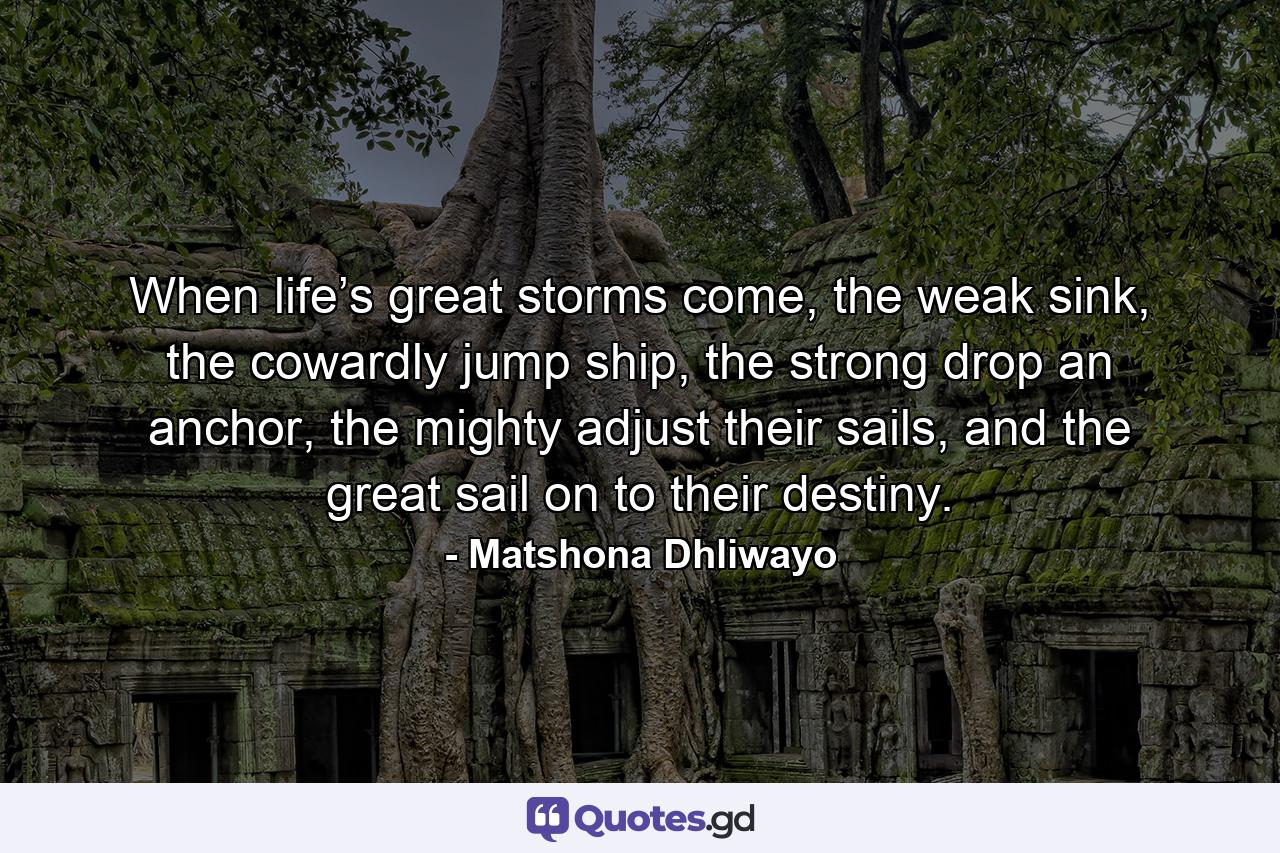 When life’s great storms come, the weak sink, the cowardly jump ship, the strong drop an anchor, the mighty adjust their sails, and the great sail on to their destiny. - Quote by Matshona Dhliwayo