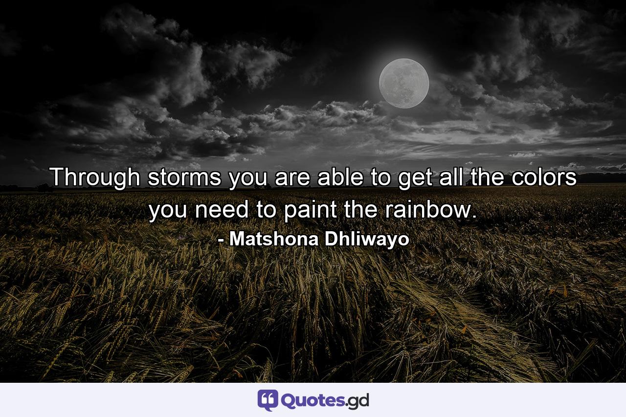 Through storms you are able to get all the colors you need to paint the rainbow. - Quote by Matshona Dhliwayo