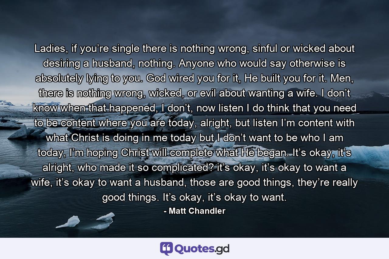 Ladies, if you’re single there is nothing wrong, sinful or wicked about desiring a husband, nothing. Anyone who would say otherwise is absolutely lying to you. God wired you for it, He built you for it. Men, there is nothing wrong, wicked, or evil about wanting a wife. I don’t know when that happened, I don’t, now listen I do think that you need to be content where you are today, alright, but listen I’m content with what Christ is doing in me today but I don’t want to be who I am today, I’m hoping Christ will complete what He began. It’s okay, it’s alright, who made it so complicated? it’s okay, it’s okay to want a wife, it’s okay to want a husband, those are good things, they’re really good things. It’s okay, it’s okay to want. - Quote by Matt Chandler