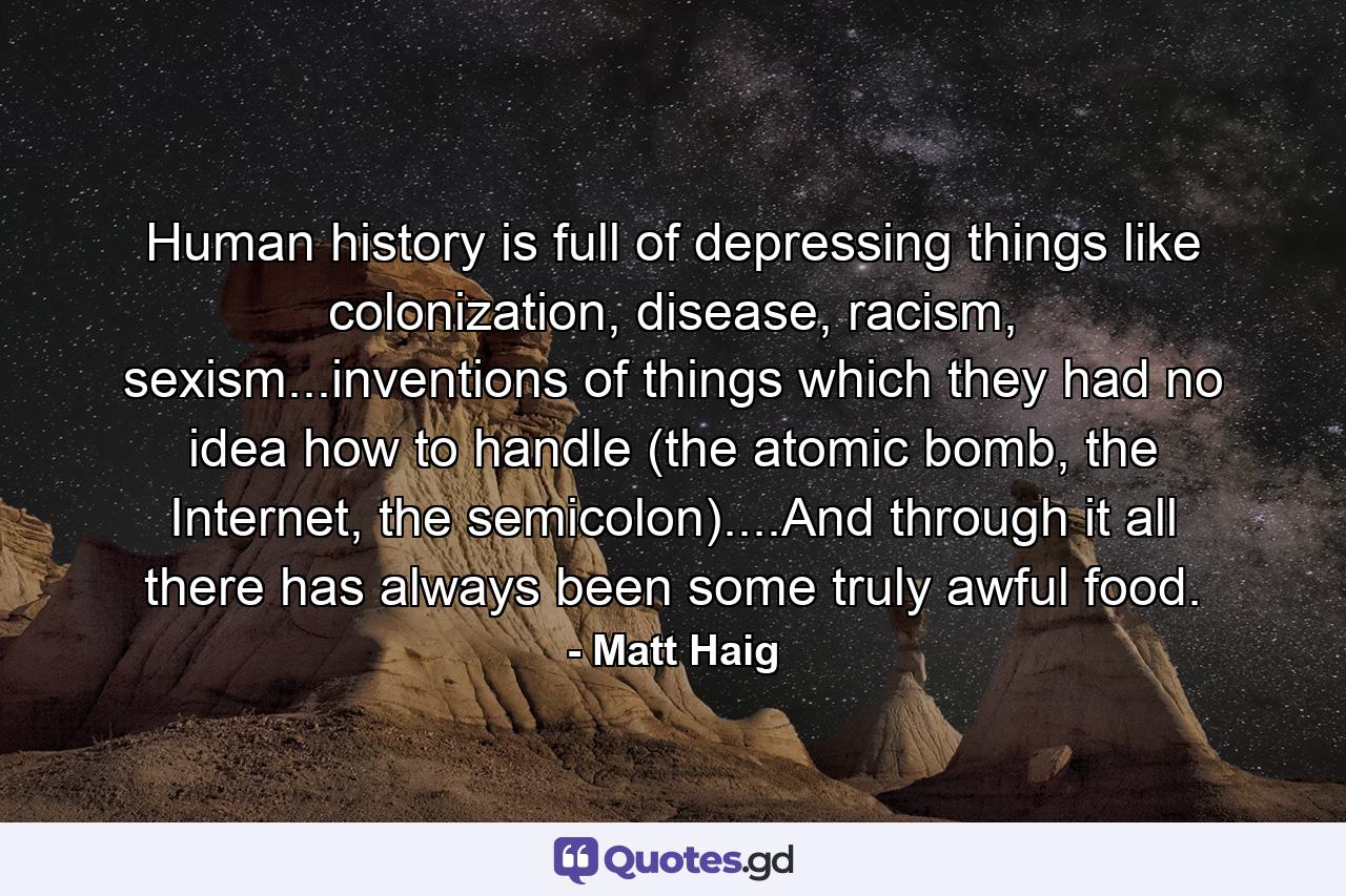 Human history is full of depressing things like colonization, disease, racism, sexism...inventions of things which they had no idea how to handle (the atomic bomb, the Internet, the semicolon)....And through it all there has always been some truly awful food. - Quote by Matt Haig