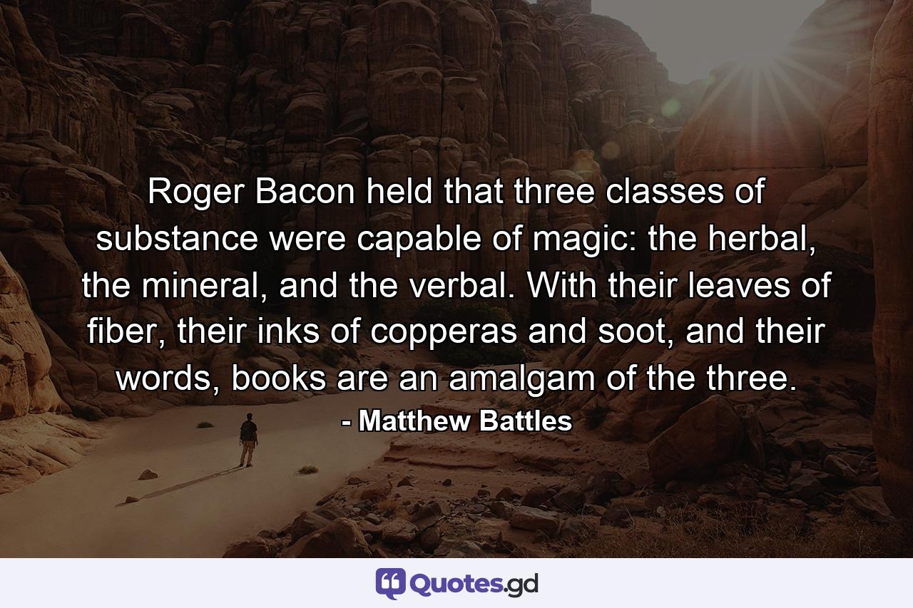 Roger Bacon held that three classes of substance were capable of magic: the herbal, the mineral, and the verbal. With their leaves of fiber, their inks of copperas and soot, and their words, books are an amalgam of the three. - Quote by Matthew Battles