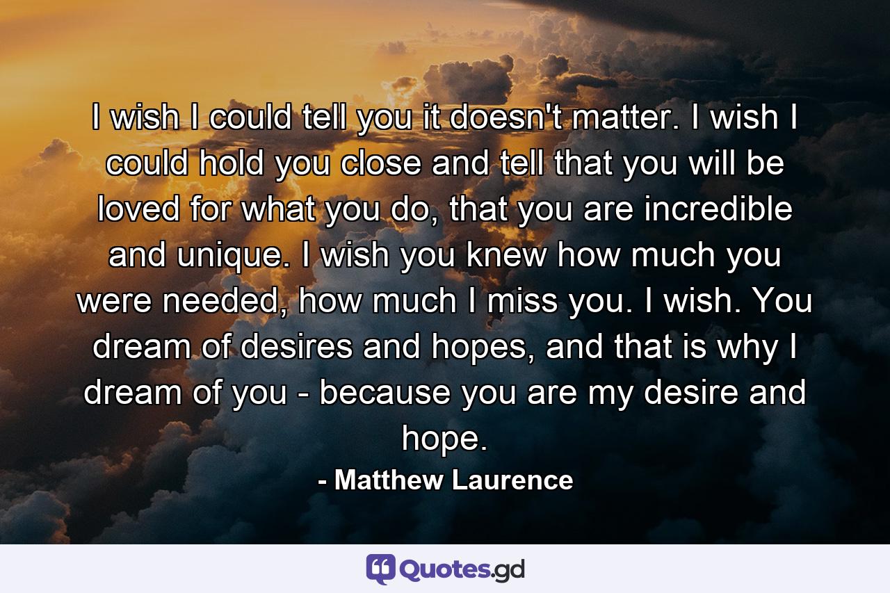 I wish I could tell you it doesn't matter. I wish I could hold you close and tell that you will be loved for what you do, that you are incredible and unique. I wish you knew how much you were needed, how much I miss you. I wish. You dream of desires and hopes, and that is why I dream of you - because you are my desire and hope. - Quote by Matthew Laurence