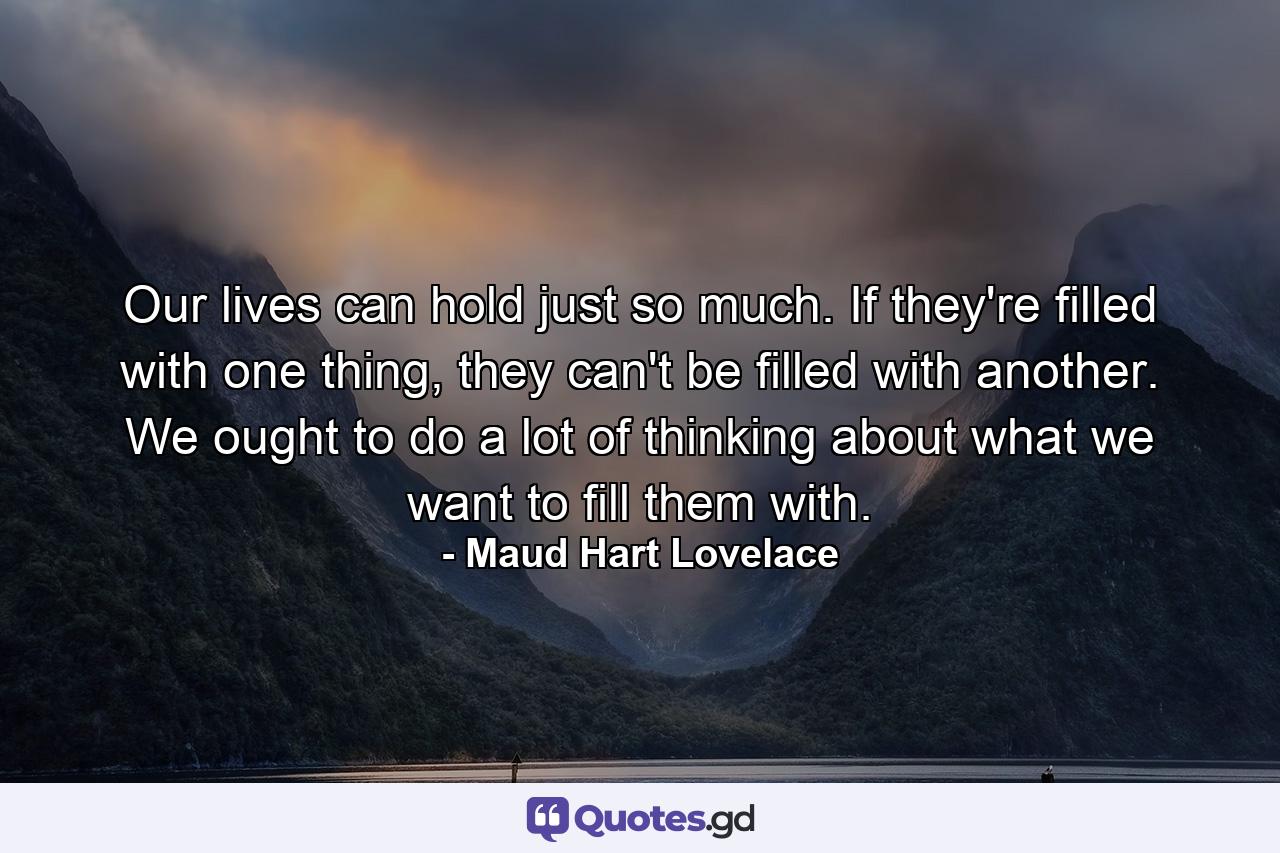 Our lives can hold just so much. If they're filled with one thing, they can't be filled with another. We ought to do a lot of thinking about what we want to fill them with. - Quote by Maud Hart Lovelace