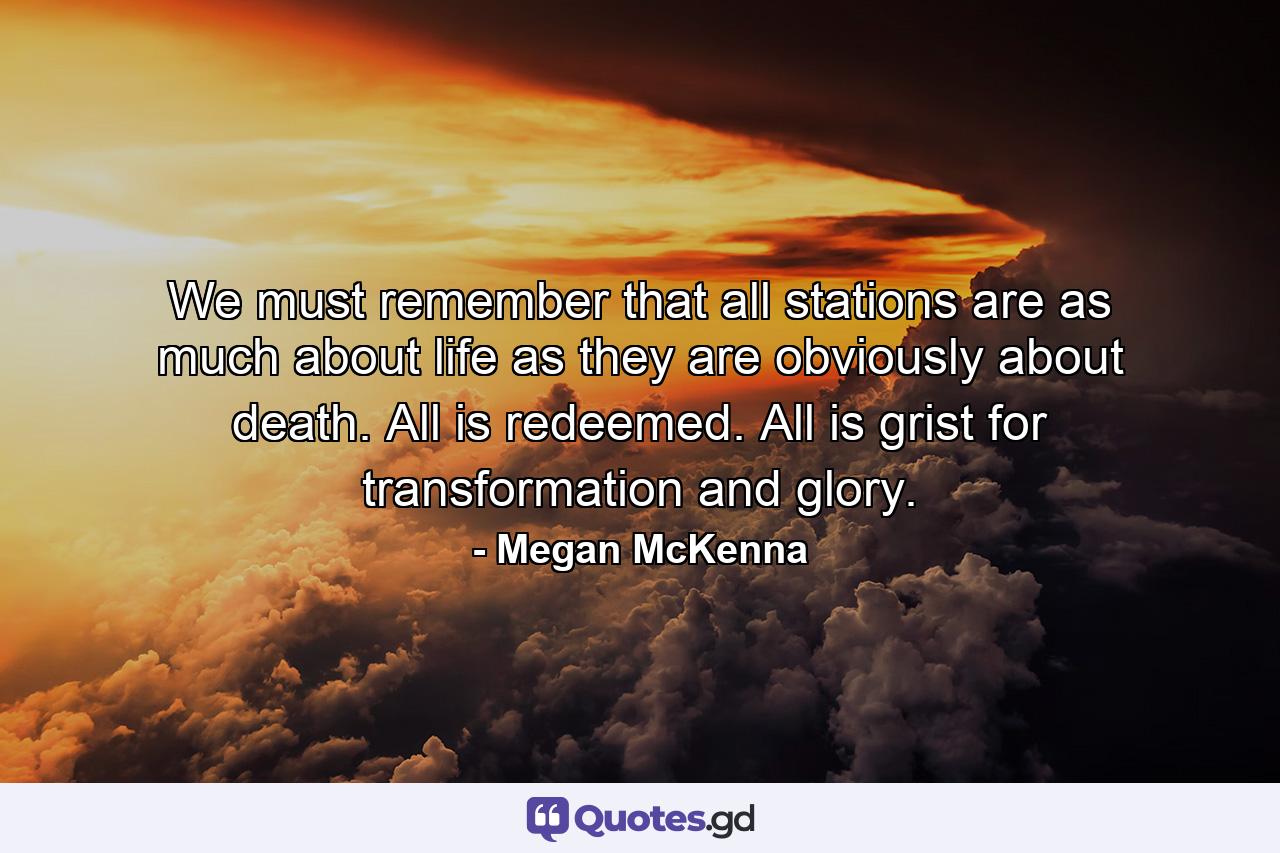 We must remember that all stations are as much about life as they are obviously about death. All is redeemed. All is grist for transformation and glory. - Quote by Megan McKenna