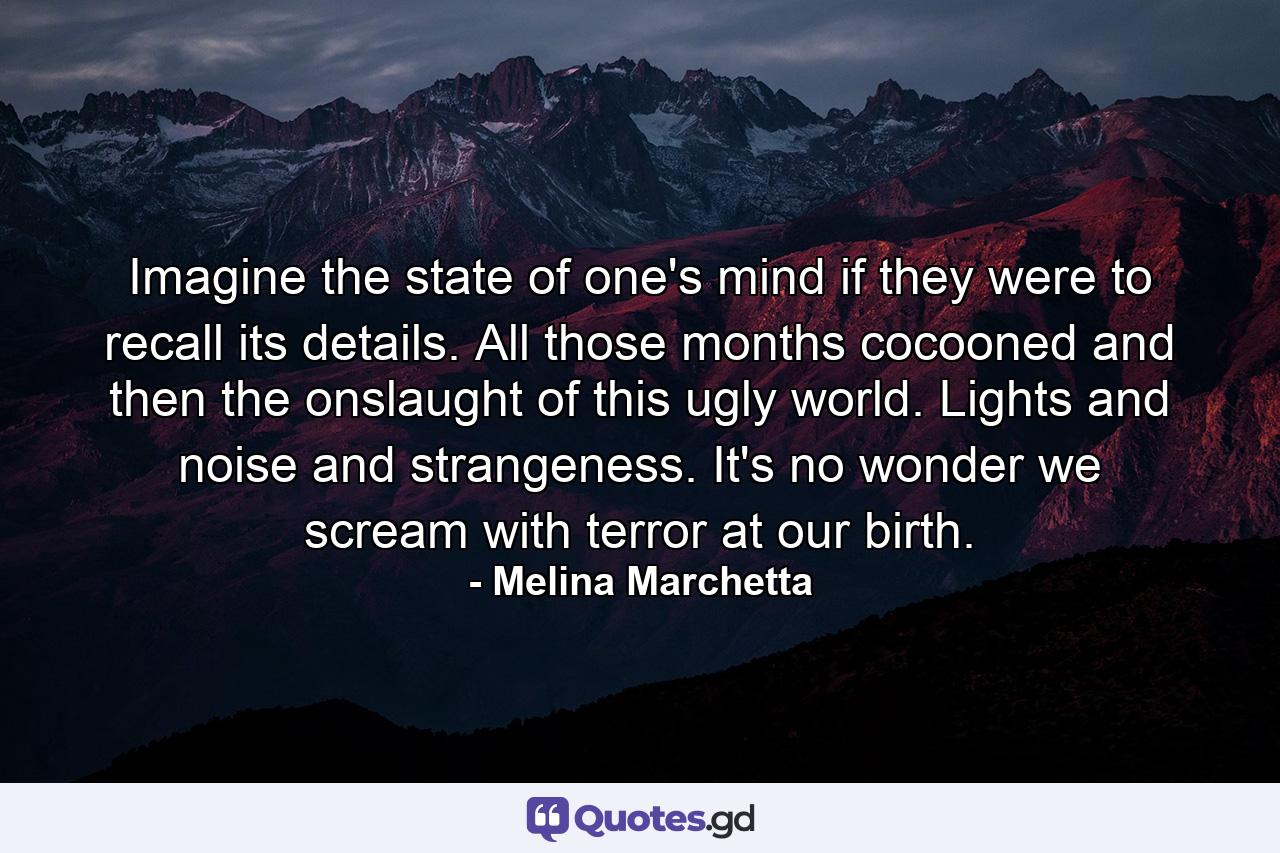 Imagine the state of one's mind if they were to recall its details. All those months cocooned and then the onslaught of this ugly world. Lights and noise and strangeness. It's no wonder we scream with terror at our birth. - Quote by Melina Marchetta