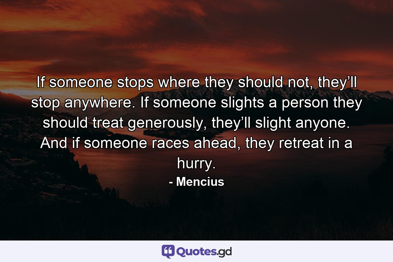 If someone stops where they should not, they’ll stop anywhere. If someone slights a person they should treat generously, they’ll slight anyone. And if someone races ahead, they retreat in a hurry. - Quote by Mencius