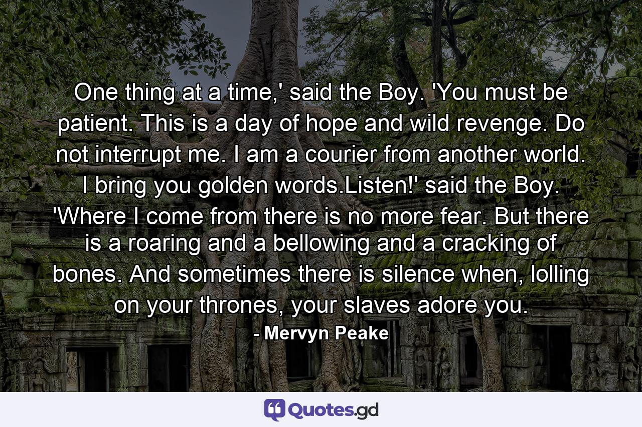 One thing at a time,' said the Boy. 'You must be patient. This is a day of hope and wild revenge. Do not interrupt me. I am a courier from another world. I bring you golden words.Listen!' said the Boy. 'Where I come from there is no more fear. But there is a roaring and a bellowing and a cracking of bones. And sometimes there is silence when, lolling on your thrones, your slaves adore you. - Quote by Mervyn Peake