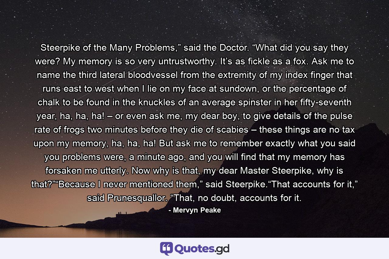 Steerpike of the Many Problems,” said the Doctor. “What did you say they were? My memory is so very untrustworthy. It’s as fickle as a fox. Ask me to name the third lateral bloodvessel from the extremity of my index finger that runs east to west when I lie on my face at sundown, or the percentage of chalk to be found in the knuckles of an average spinster in her fifty-seventh year, ha, ha, ha! – or even ask me, my dear boy, to give details of the pulse rate of frogs two minutes before they die of scabies – these things are no tax upon my memory, ha, ha, ha! But ask me to remember exactly what you said you problems were, a minute ago, and you will find that my memory has forsaken me utterly. Now why is that, my dear Master Steerpike, why is that?”“Because I never mentioned them,” said Steerpike.“That accounts for it,” said Prunesquallor. “That, no doubt, accounts for it. - Quote by Mervyn Peake