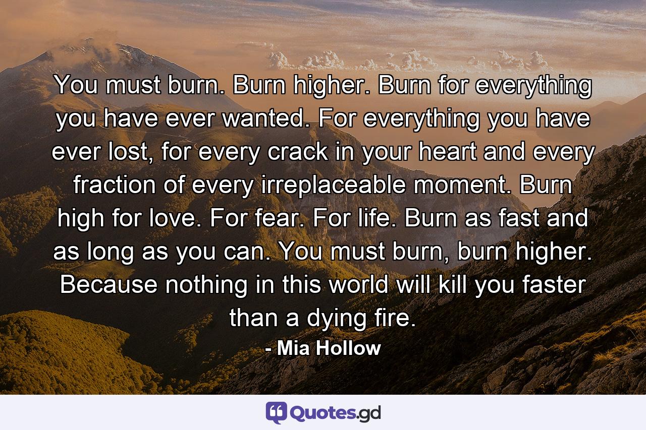 You must burn. Burn higher. Burn for everything you have ever wanted. For everything you have ever lost, for every crack in your heart and every fraction of every irreplaceable moment. Burn high for love. For fear. For life. Burn as fast and as long as you can. You must burn, burn higher. Because nothing in this world will kill you faster than a dying fire. - Quote by Mia Hollow