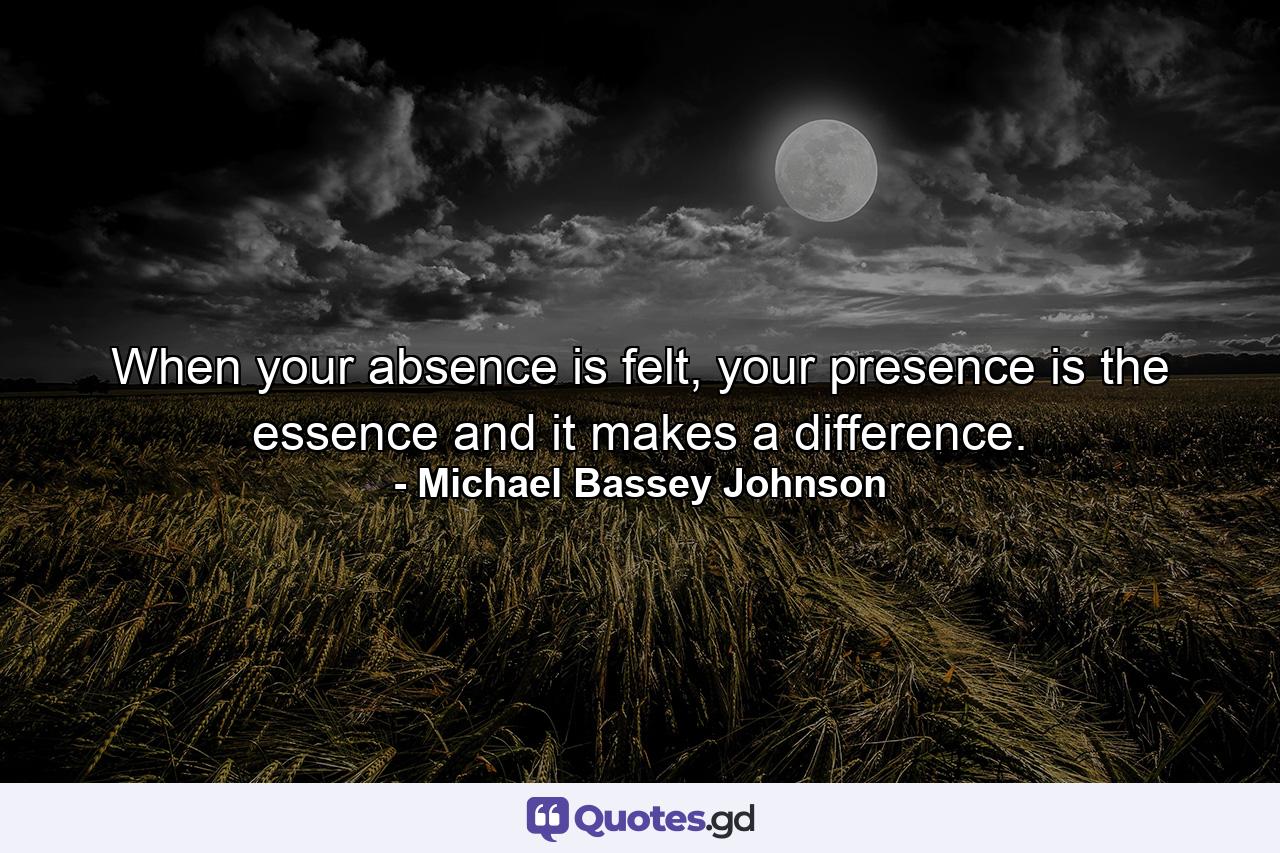 When your absence is felt, your presence is the essence and it makes a difference. - Quote by Michael Bassey Johnson