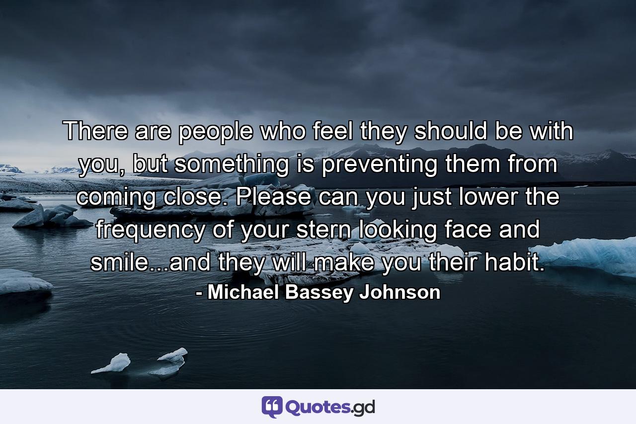 There are people who feel they should be with you, but something is preventing them from coming close. Please can you just lower the frequency of your stern looking face and smile...and they will make you their habit. - Quote by Michael Bassey Johnson