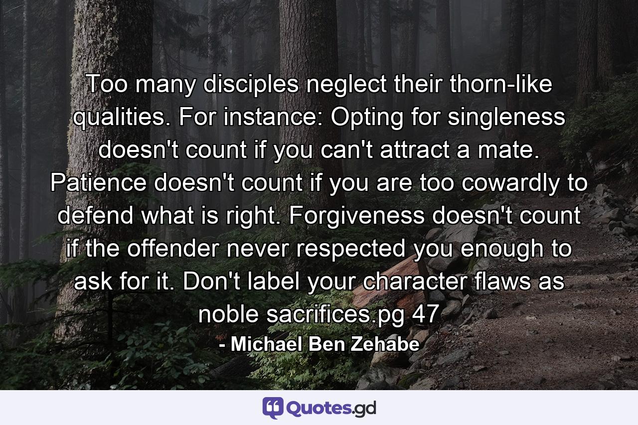 Too many disciples neglect their thorn-like qualities. For instance: Opting for singleness doesn't count if you can't attract a mate. Patience doesn't count if you are too cowardly to defend what is right. Forgiveness doesn't count if the offender never respected you enough to ask for it. Don't label your character flaws as noble sacrifices.pg 47 - Quote by Michael Ben Zehabe