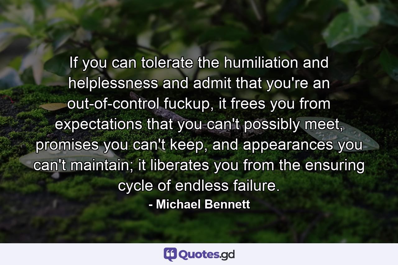 If you can tolerate the humiliation and helplessness and admit that you're an out-of-control fuckup, it frees you from expectations that you can't possibly meet, promises you can't keep, and appearances you can't maintain; it liberates you from the ensuring cycle of endless failure. - Quote by Michael Bennett