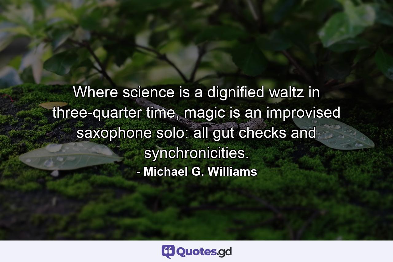 Where science is a dignified waltz in three-quarter time, magic is an improvised saxophone solo: all gut checks and synchronicities. - Quote by Michael G. Williams