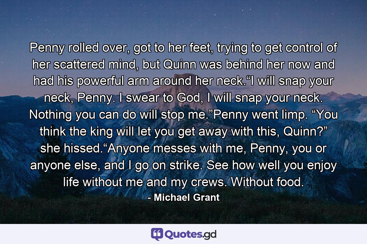 Penny rolled over, got to her feet, trying to get control of her scattered mind, but Quinn was behind her now and had his powerful arm around her neck.“I will snap your neck, Penny. I swear to God, I will snap your neck. Nothing you can do will stop me.”Penny went limp. “You think the king will let you get away with this, Quinn?” she hissed.“Anyone messes with me, Penny, you or anyone else, and I go on strike. See how well you enjoy life without me and my crews. Without food. - Quote by Michael Grant