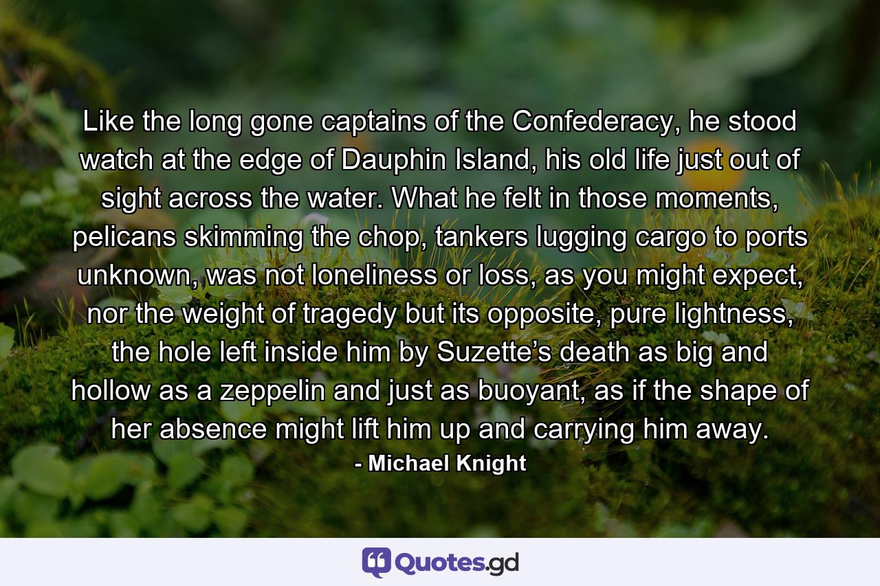 Like the long gone captains of the Confederacy, he stood watch at the edge of Dauphin Island, his old life just out of sight across the water. What he felt in those moments, pelicans skimming the chop, tankers lugging cargo to ports unknown, was not loneliness or loss, as you might expect, nor the weight of tragedy but its opposite, pure lightness, the hole left inside him by Suzette’s death as big and hollow as a zeppelin and just as buoyant, as if the shape of her absence might lift him up and carrying him away. - Quote by Michael Knight