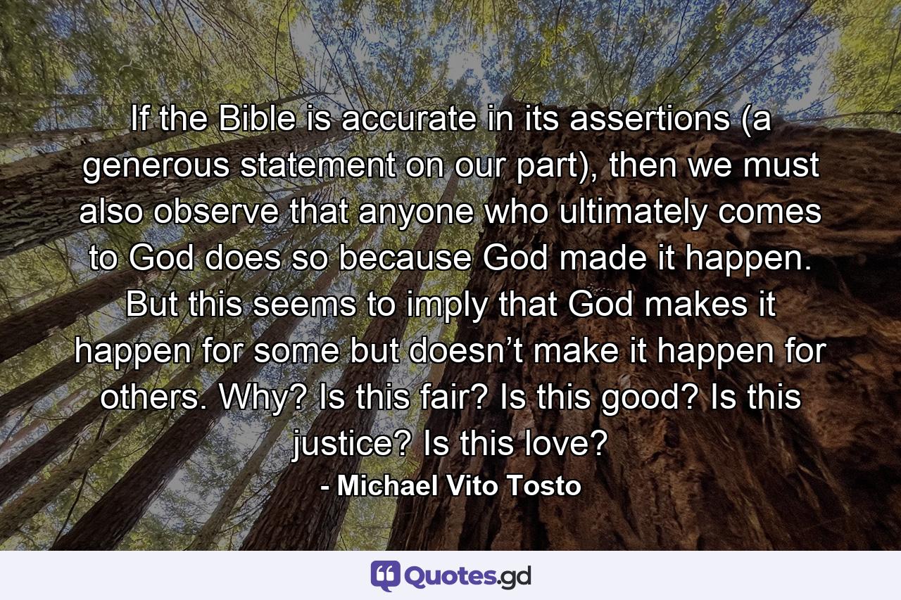 If the Bible is accurate in its assertions (a generous statement on our part), then we must also observe that anyone who ultimately comes to God does so because God made it happen. But this seems to imply that God makes it happen for some but doesn’t make it happen for others. Why? Is this fair? Is this good? Is this justice? Is this love? - Quote by Michael Vito Tosto