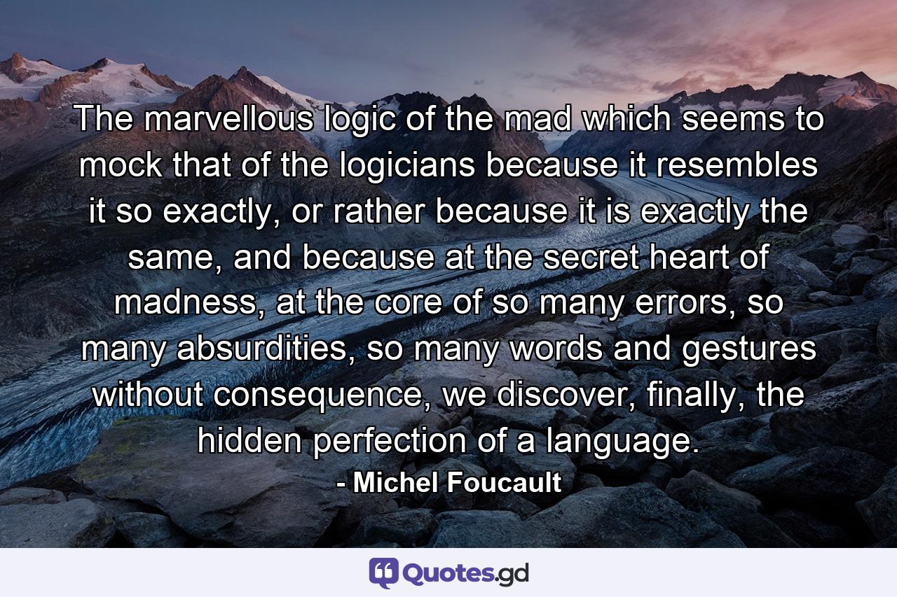 The marvellous logic of the mad which seems to mock that of the logicians because it resembles it so exactly, or rather because it is exactly the same, and because at the secret heart of madness, at the core of so many errors, so many absurdities, so many words and gestures without consequence, we discover, finally, the hidden perfection of a language. - Quote by Michel Foucault