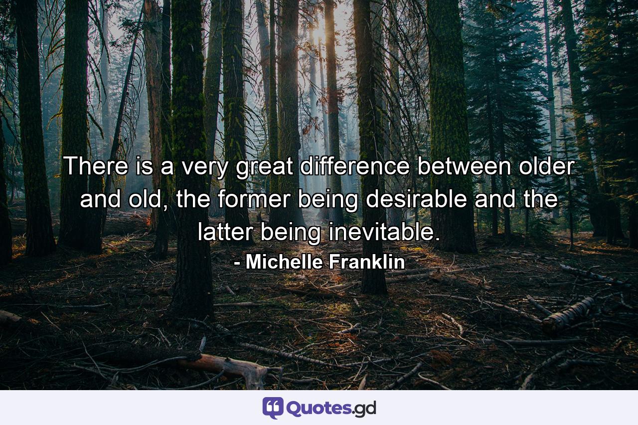 There is a very great difference between older and old, the former being desirable and the latter being inevitable. - Quote by Michelle Franklin