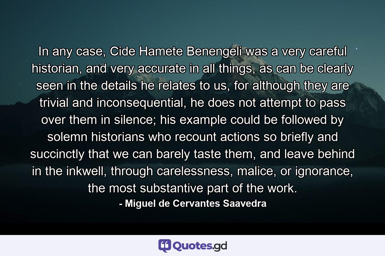 In any case, Cide Hamete Benengeli was a very careful historian, and very accurate in all things, as can be clearly seen in the details he relates to us, for although they are trivial and inconsequential, he does not attempt to pass over them in silence; his example could be followed by solemn historians who recount actions so briefly and succinctly that we can barely taste them, and leave behind in the inkwell, through carelessness, malice, or ignorance, the most substantive part of the work. - Quote by Miguel de Cervantes Saavedra