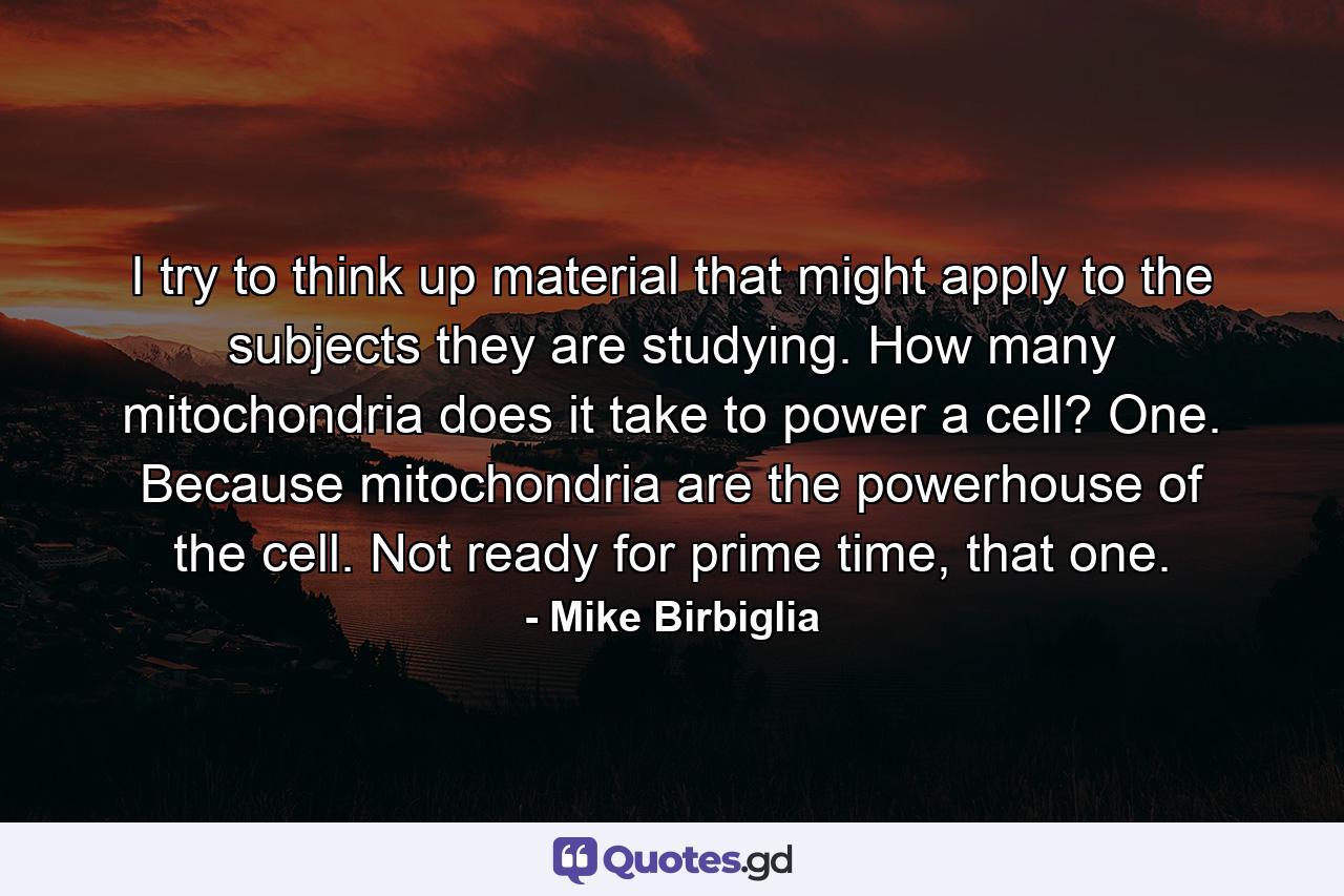 I try to think up material that might apply to the subjects they are studying. How many mitochondria does it take to power a cell? One. Because mitochondria are the powerhouse of the cell. Not ready for prime time, that one. - Quote by Mike Birbiglia