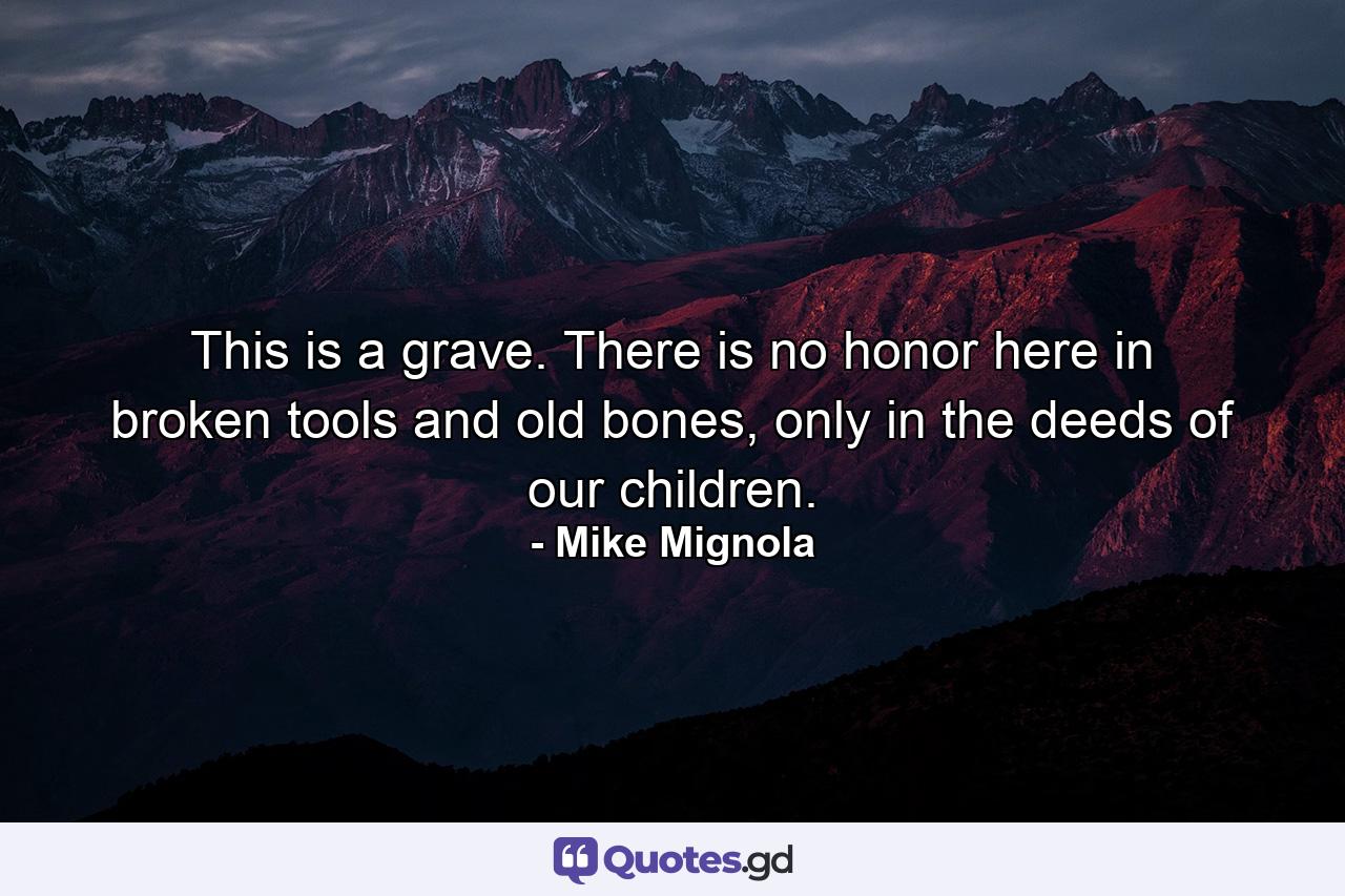 This is a grave. There is no honor here in broken tools and old bones, only in the deeds of our children. - Quote by Mike Mignola