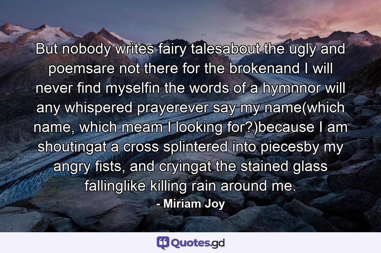 But nobody writes fairy talesabout the ugly and poemsare not there for the brokenand I will never find myselfin the words of a hymnnor will any whispered prayerever say my name(which name, which meam I looking for?)because I am shoutingat a cross splintered into piecesby my angry fists, and cryingat the stained glass fallinglike killing rain around me. - Quote by Miriam Joy