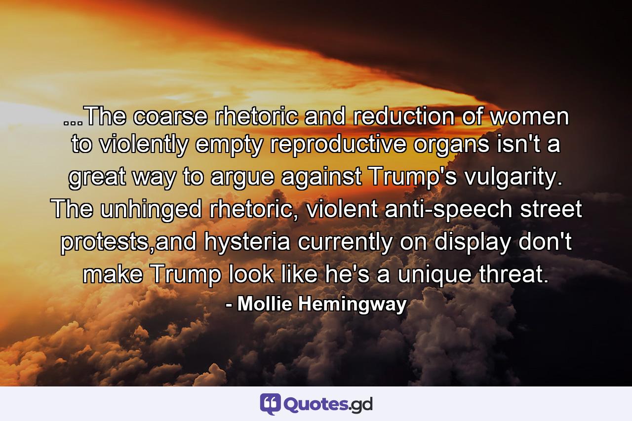 ...The coarse rhetoric and reduction of women to violently empty reproductive organs isn't a great way to argue against Trump's vulgarity. The unhinged rhetoric, violent anti-speech street protests,and hysteria currently on display don't make Trump look like he's a unique threat. - Quote by Mollie Hemingway