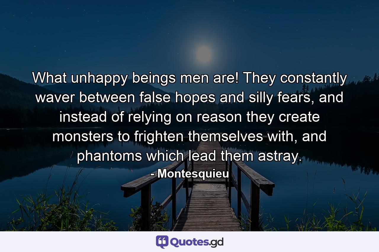 What unhappy beings men are! They constantly waver between false hopes and silly fears, and instead of relying on reason they create monsters to frighten themselves with, and phantoms which lead them astray. - Quote by Montesquieu