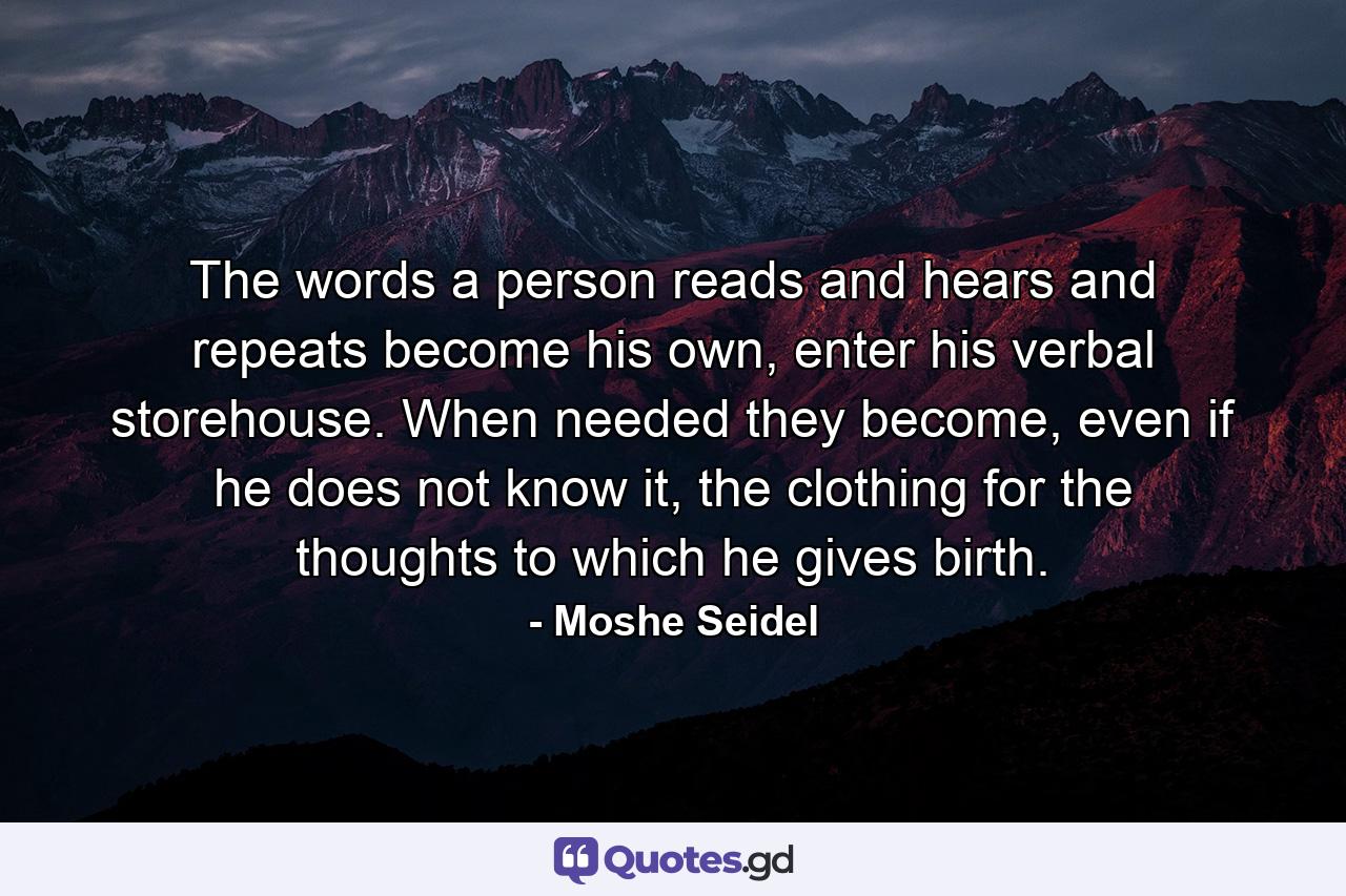 The words a person reads and hears and repeats become his own, enter his verbal storehouse. When needed they become, even if he does not know it, the clothing for the thoughts to which he gives birth. - Quote by Moshe Seidel