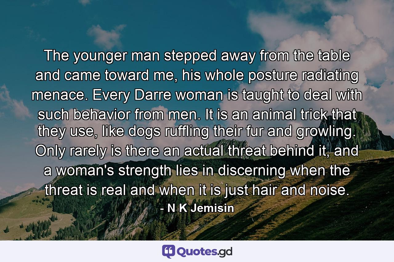 The younger man stepped away from the table and came toward me, his whole posture radiating menace. Every Darre woman is taught to deal with such behavior from men. It is an animal trick that they use, like dogs ruffling their fur and growling. Only rarely is there an actual threat behind it, and a woman's strength lies in discerning when the threat is real and when it is just hair and noise. - Quote by N K Jemisin