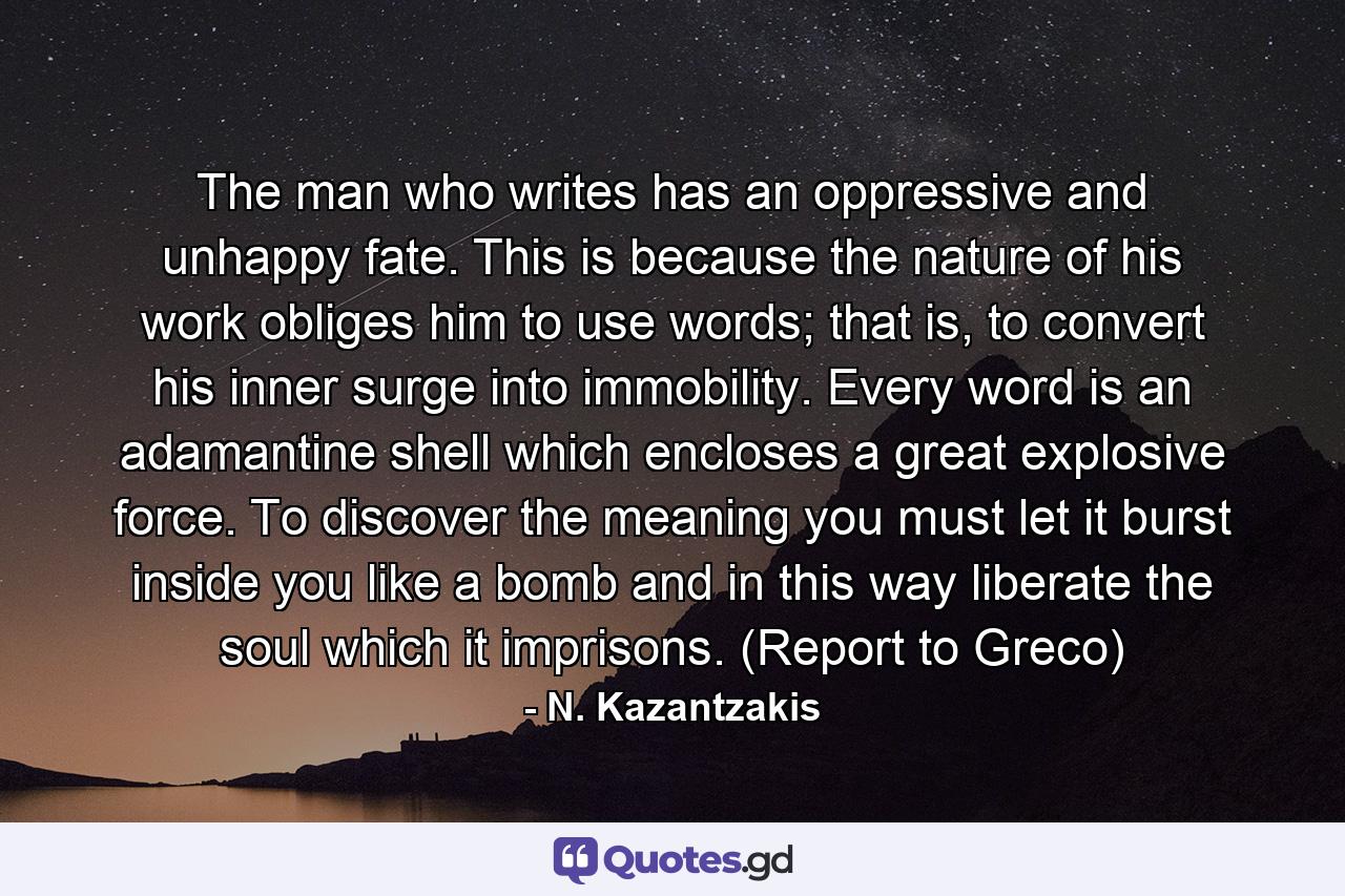 The man who writes has an oppressive and unhappy fate. This is because the nature of his work obliges him to use words; that is, to convert his inner surge into immobility. Every word is an adamantine shell which encloses a great explosive force. To discover the meaning you must let it burst inside you like a bomb and in this way liberate the soul which it imprisons. (Report to Greco) - Quote by N. Kazantzakis