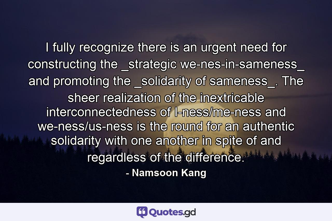 I fully recognize there is an urgent need for constructing the _strategic we-nes-in-sameness_ and promoting the _solidarity of sameness_. The sheer realization of the inextricable interconnectedness of I-ness/me-ness and we-ness/us-ness is the round for an authentic solidarity with one another in spite of and regardless of the difference. - Quote by Namsoon Kang