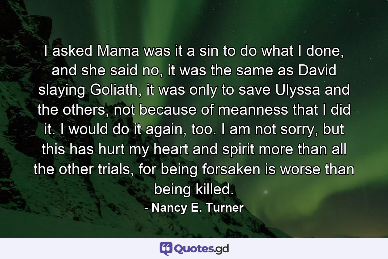 I asked Mama was it a sin to do what I done, and she said no, it was the same as David slaying Goliath, it was only to save Ulyssa and the others, not because of meanness that I did it. I would do it again, too. I am not sorry, but this has hurt my heart and spirit more than all the other trials, for being forsaken is worse than being killed. - Quote by Nancy E. Turner